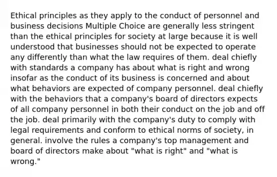 Ethical principles as they apply to the conduct of personnel and business decisions Multiple Choice are generally less stringent than the ethical principles for society at large because it is well understood that businesses should not be expected to operate any differently than what the law requires of them. deal chiefly with standards a company has about what is right and wrong insofar as the conduct of its business is concerned and about what behaviors are expected of company personnel. deal chiefly with the behaviors that a company's board of directors expects of all company personnel in both their conduct on the job and off the job. deal primarily with the company's duty to comply with legal requirements and conform to ethical norms of society, in general. involve the rules a company's top management and board of directors make about "what is right" and "what is wrong."