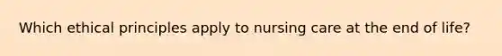 Which ethical principles apply to nursing care at the end of life?