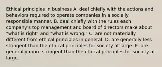 Ethical principles in business A. deal chiefly with the actions and behaviors required to operate companies in a socially responsible manner. B. deal chiefly with the rules each company's top management and board of directors make about "what is right" and "what is wrong." C. are not materially different from ethical principles in general. D. are generally less stringent than the ethical principles for society at large. E. are generally more stringent than the ethical principles for society at large.