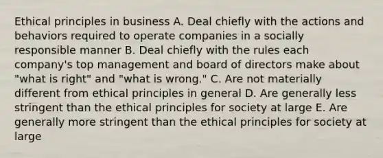 Ethical principles in business A. Deal chiefly with the actions and behaviors required to operate companies in a socially responsible manner B. Deal chiefly with the rules each company's top management and board of directors make about "what is right" and "what is wrong." C. Are not materially different from ethical principles in general D. Are generally less stringent than the ethical principles for society at large E. Are generally more stringent than the ethical principles for society at large