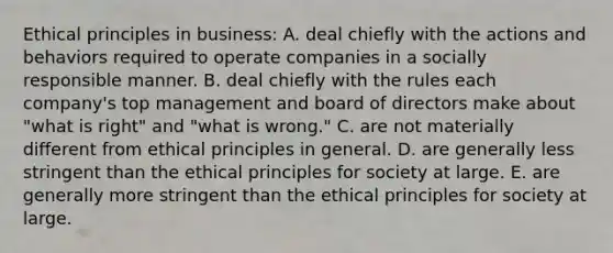 Ethical principles in business: A. deal chiefly with the actions and behaviors required to operate companies in a socially responsible manner. B. deal chiefly with the rules each company's top management and board of directors make about "what is right" and "what is wrong." C. are not materially different from ethical principles in general. D. are generally less stringent than the ethical principles for society at large. E. are generally more stringent than the ethical principles for society at large.