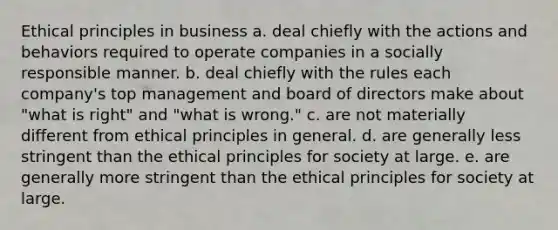 Ethical principles in business a. deal chiefly with the actions and behaviors required to operate companies in a socially responsible manner. b. deal chiefly with the rules each company's top management and board of directors make about "what is right" and "what is wrong." c. are not materially different from ethical principles in general. d. are generally less stringent than the ethical principles for society at large. e. are generally more stringent than the ethical principles for society at large.