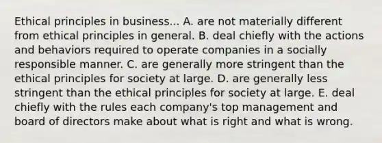 Ethical principles in business... A. are not materially different from ethical principles in general. B. deal chiefly with the actions and behaviors required to operate companies in a socially responsible manner. C. are generally more stringent than the ethical principles for society at large. D. are generally less stringent than the ethical principles for society at large. E. deal chiefly with the rules each company's top management and board of directors make about what is right and what is wrong.