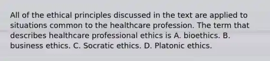 All of the ethical principles discussed in the text are applied to situations common to the healthcare profession. The term that describes healthcare professional ethics is A. bioethics. B. business ethics. C. Socratic ethics. D. Platonic ethics.