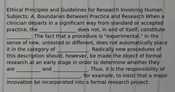 Ethical Principles and Guidelines for Research Involving Human Subjects: A. Boundaries Between Practice and Research When a clinician departs in a significant way from standard or accepted practice, the _______________ does not, in and of itself, constitute __________. The fact that a procedure is "experimental," in the sense of new, untested or different, does not automatically place it in the category of _____________. Radically new procedures of this description should, however, be made the object of formal research at an early stage in order to determine whether they are __________ and ______________. Thus, it is the responsibility of ______________________________, for example, to insist that a major innovation be incorporated into a formal research project.