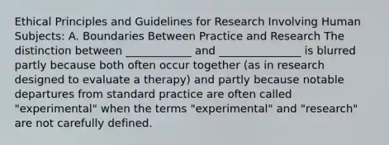 Ethical Principles and Guidelines for Research Involving Human Subjects: A. Boundaries Between Practice and Research The distinction between ____________ and _______________ is blurred partly because both often occur together (as in research designed to evaluate a therapy) and partly because notable departures from standard practice are often called "experimental" when the terms "experimental" and "research" are not carefully defined.