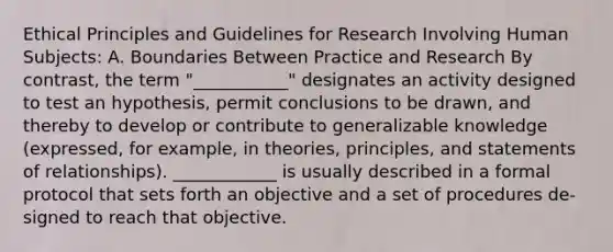 Ethical Principles and Guidelines for Research Involving Human Subjects: A. Boundaries Between Practice and Research By contrast, the term "___________" designates an activity designed to test an hypothesis, permit conclusions to be drawn, and thereby to develop or contribute to generalizable knowledge (expressed, for example, in theories, principles, and statements of relationships). ____________ is usually described in a formal protocol that sets forth an objective and a set of procedures de- signed to reach that objective.