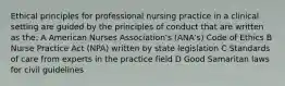 Ethical principles for professional nursing practice in a clinical setting are guided by the principles of conduct that are written as the: A American Nurses Association's (ANA's) Code of Ethics B Nurse Practice Act (NPA) written by state legislation C Standards of care from experts in the practice field D Good Samaritan laws for civil guidelines