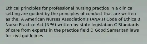 Ethical principles for professional nursing practice in a clinical setting are guided by the principles of conduct that are written as the: A American Nurses Association's (ANA's) Code of Ethics B Nurse Practice Act (NPA) written by state legislation C Standards of care from experts in the practice field D Good Samaritan laws for civil guidelines