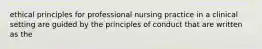 ethical principles for professional nursing practice in a clinical setting are guided by the principles of conduct that are written as the