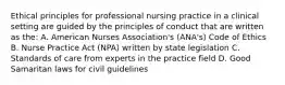 Ethical principles for professional nursing practice in a clinical setting are guided by the principles of conduct that are written as the: A. American Nurses Association's (ANA's) Code of Ethics B. Nurse Practice Act (NPA) written by state legislation C. Standards of care from experts in the practice field D. Good Samaritan laws for civil guidelines