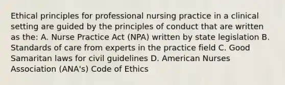 Ethical principles for professional nursing practice in a clinical setting are guided by the principles of conduct that are written as the: A. Nurse Practice Act (NPA) written by state legislation B. Standards of care from experts in the practice field C. Good Samaritan laws for civil guidelines D. American Nurses Association (ANA's) Code of Ethics