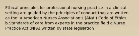 Ethical principles for professional nursing practice in a clinical setting are guided by the principles of conduct that are written as the: a.American Nurses Association's (ANA') Code of Ethics b.Standards of care from experts in the practice field c.Nurse Practice Act (NPA) written by state legislation