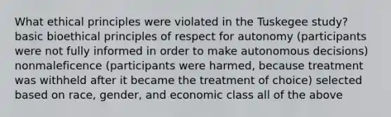 What ethical principles were violated in the Tuskegee study? basic bioethical principles of respect for autonomy (participants were not fully informed in order to make autonomous decisions) nonmaleficence (participants were harmed, because treatment was withheld after it became the treatment of choice) selected based on race, gender, and economic class all of the above