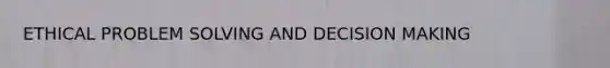 ETHICAL PROBLEM SOLVING AND DECISION MAKING