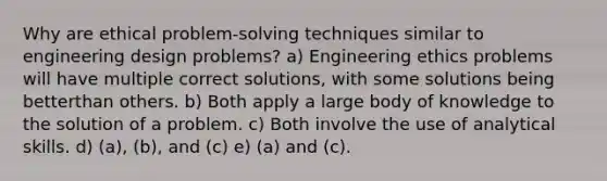 Why are ethical problem-solving techniques similar to engineering design problems? a) Engineering ethics problems will have multiple correct solutions, with some solutions being betterthan others. b) Both apply a large body of knowledge to the solution of a problem. c) Both involve the use of analytical skills. d) (a), (b), and (c) e) (a) and (c).