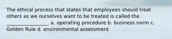 The ethical process that states that employees should treat others as we ourselves want to be treated is called the _________________. a. operating procedure b. business norm c. Golden Rule d. environmental assessment