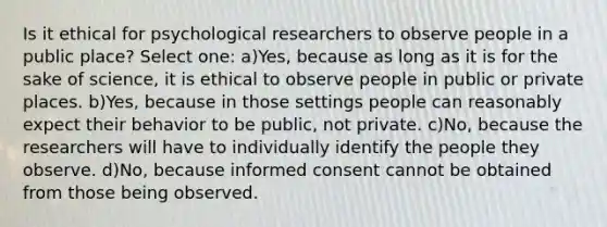 Is it ethical for psychological researchers to observe people in a public place? Select one: a)Yes, because as long as it is for the sake of science, it is ethical to observe people in public or private places. b)Yes, because in those settings people can reasonably expect their behavior to be public, not private. c)No, because the researchers will have to individually identify the people they observe. d)No, because informed consent cannot be obtained from those being observed.