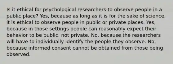 Is it ethical for psychological researchers to observe people in a public place? Yes, because as long as it is for the sake of science, it is ethical to observe people in public or private places. Yes, because in those settings people can reasonably expect their behavior to be public, not private. No, because the researchers will have to individually identify the people they observe. No, because informed consent cannot be obtained from those being observed.