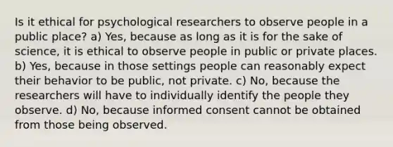 Is it ethical for psychological researchers to observe people in a public place? a) Yes, because as long as it is for the sake of science, it is ethical to observe people in public or private places. b) Yes, because in those settings people can reasonably expect their behavior to be public, not private. c) No, because the researchers will have to individually identify the people they observe. d) No, because informed consent cannot be obtained from those being observed.