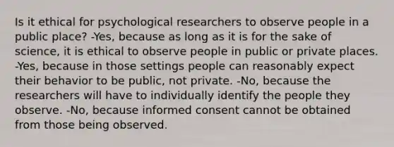 Is it ethical for psychological researchers to observe people in a public place? -Yes, because as long as it is for the sake of science, it is ethical to observe people in public or private places. -Yes, because in those settings people can reasonably expect their behavior to be public, not private. -No, because the researchers will have to individually identify the people they observe. -No, because informed consent cannot be obtained from those being observed.