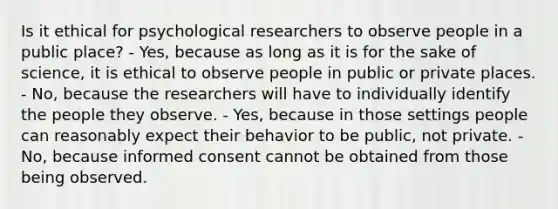 Is it ethical for psychological researchers to observe people in a public place? - Yes, because as long as it is for the sake of science, it is ethical to observe people in public or private places. - No, because the researchers will have to individually identify the people they observe. - Yes, because in those settings people can reasonably expect their behavior to be public, not private. - No, because informed consent cannot be obtained from those being observed.