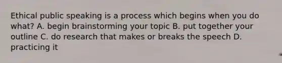 Ethical public speaking is a process which begins when you do what? A. begin brainstorming your topic B. put together your outline C. do research that makes or breaks the speech D. practicing it