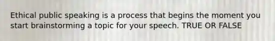 Ethical public speaking is a process that begins the moment you start brainstorming a topic for your speech. TRUE OR FALSE