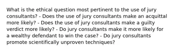 What is the ethical question most pertinent to the use of jury consultants? - Does the use of jury consultants make an acquittal more likely? - Does the use of jury consultants make a guilty verdict more likely? - Do jury consultants make it more likely for a wealthy defendant to win the case? - Do jury consultants promote scientifically unproven techniques?