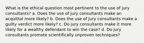 What is the ethical question most pertinent to the use of jury consultants? a. Does the use of jury consultants make an acquittal more likely? b. Does the use of jury consultants make a guilty verdict more likely? c. Do jury consultants make it more likely for a wealthy defendant to win the case? d. Do jury consultants promote scientifically unproven techniques?