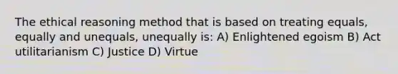 The ethical reasoning method that is based on treating equals, equally and unequals, unequally is: A) Enlightened egoism B) Act utilitarianism C) Justice D) Virtue