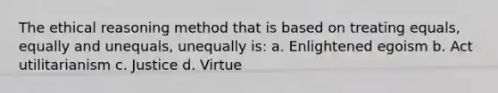 The ethical reasoning method that is based on treating equals, equally and unequals, unequally is: a. Enlightened egoism b. Act utilitarianism c. Justice d. Virtue