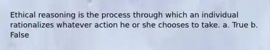 Ethical reasoning is the process through which an individual rationalizes whatever action he or she chooses to take.​ a. True b. False