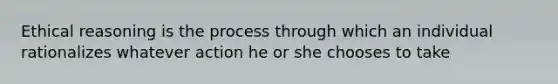 Ethical reasoning is the process through which an individual rationalizes whatever action he or she chooses to take