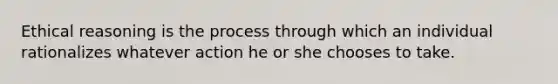 Ethical reasoning is the process through which an individual rationalizes whatever action he or she chooses to take.