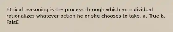 Ethical reasoning is the process through which an individual rationalizes whatever action he or she chooses to take. a. True b. FalsE