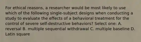 For ethical reasons, a researcher would be most likely to use which of the following single-subject designs when conducting a study to evaluate the effects of a behavioral treatment for the control of severe self-destructive behaviors? Select one: A. reversal B. multiple sequential withdrawal C. multiple baseline D. Latin square