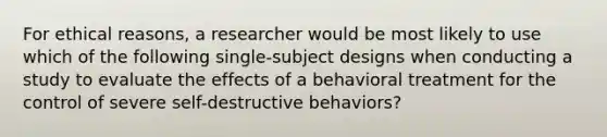 For ethical reasons, a researcher would be most likely to use which of the following single-subject designs when conducting a study to evaluate the effects of a behavioral treatment for the control of severe self-destructive behaviors?