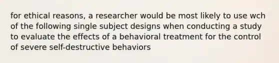 for ethical reasons, a researcher would be most likely to use wch of the following single subject designs when conducting a study to evaluate the effects of a behavioral treatment for the control of severe self-destructive behaviors