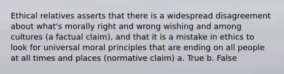 Ethical relatives asserts that there is a widespread disagreement about what's morally right and wrong wishing and among cultures (a factual claim), and that it is a mistake in ethics to look for universal moral principles that are ending on all people at all times and places (normative claim) a. True b. False