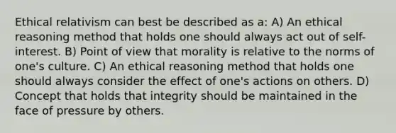 Ethical relativism can best be described as a: A) An ethical reasoning method that holds one should always act out of self-interest. B) Point of view that morality is relative to the norms of one's culture. C) An ethical reasoning method that holds one should always consider the effect of one's actions on others. D) Concept that holds that integrity should be maintained in the face of pressure by others.