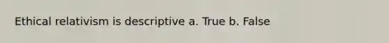 Ethical relativism is descriptive a. True b. False