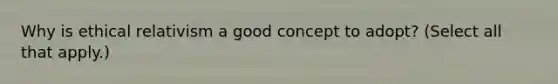 Why is ethical relativism a good concept to adopt? (Select all that apply.)