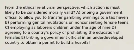 From the ethical relativism perspective, which action is most likely to be considered morally valid? A) bribing a government official to allow you to transfer gambling winnings to a tax haven B) performing genital mutilations on nonconsenting female teens C) employing as laborers children under the age of nine D) agreeing to a country's policy of prohibiting the education of females E) bribing a government official in an underdeveloped country to obtain a permit to build a hospital