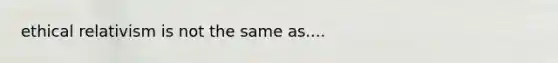 ethical relativism is not the same as....