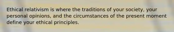 Ethical relativism is where the traditions of your society, your personal opinions, and the circumstances of the present moment define your ethical principles.