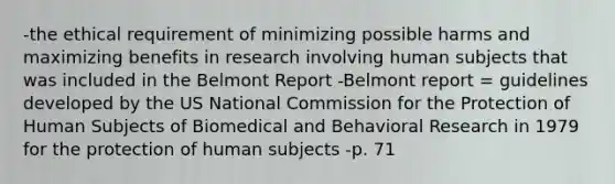 -the ethical requirement of minimizing possible harms and maximizing benefits in research involving human subjects that was included in the Belmont Report -Belmont report = guidelines developed by the US National Commission for the Protection of Human Subjects of Biomedical and Behavioral Research in 1979 for the protection of human subjects -p. 71