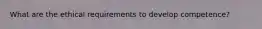 What are the ethical requirements to develop competence?