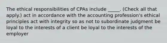 The ethical responsibilities of CPAs include _____. (Check all that apply.) act in accordance with the accounting profession's ethical principles act with integrity so as not to subordinate judgment be loyal to the interests of a client be loyal to the interests of the employer