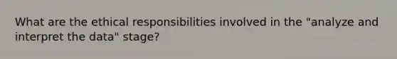 What are the ethical responsibilities involved in the "analyze and interpret the data" stage?